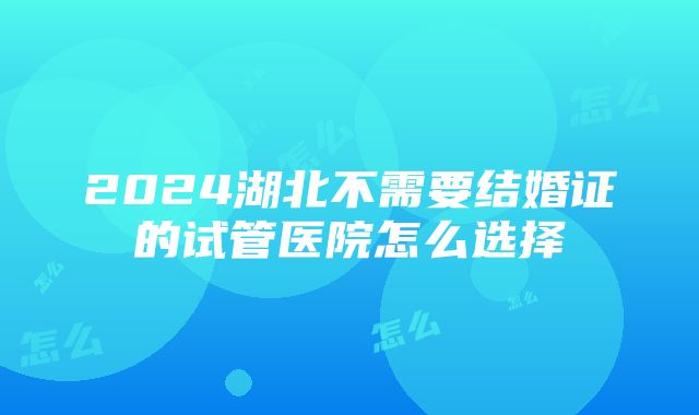 2024湖北不需要结婚证的试管医院怎么选择