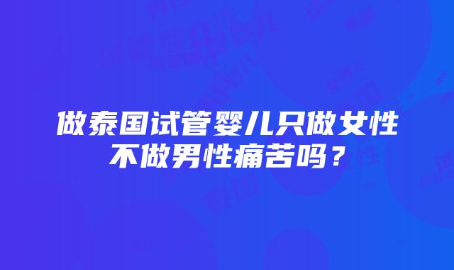 做泰国试管婴儿只做女性不做男性痛苦吗？