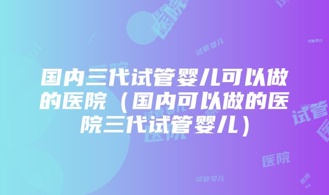 国内三代试管婴儿可以做的医院（国内可以做的医院三代试管婴儿）