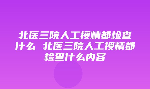 北医三院人工授精都检查什么 北医三院人工授精都检查什么内容