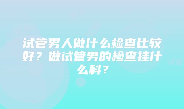 试管男人做什么检查比较好？做试管男的检查挂什么科？