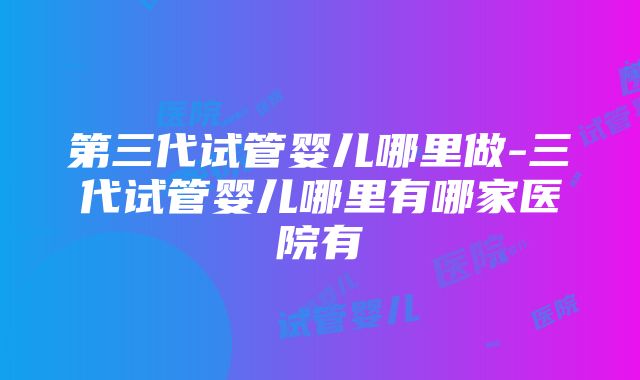 第三代试管婴儿哪里做-三代试管婴儿哪里有哪家医院有