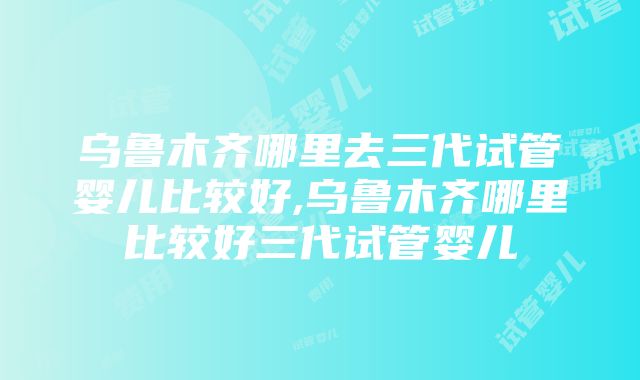 乌鲁木齐哪里去三代试管婴儿比较好,乌鲁木齐哪里比较好三代试管婴儿