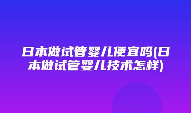 日本做试管婴儿便宜吗(日本做试管婴儿技术怎样)