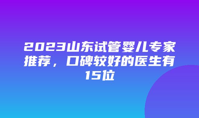 2023山东试管婴儿专家推荐，口碑较好的医生有15位