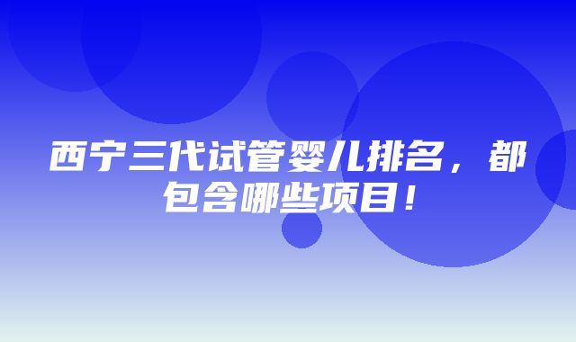 西宁三代试管婴儿排名，都包含哪些项目！