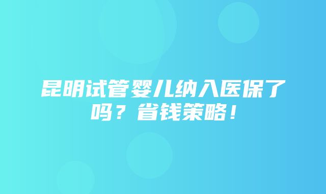 昆明试管婴儿纳入医保了吗？省钱策略！