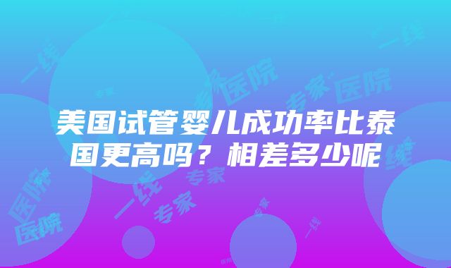 美国试管婴儿成功率比泰国更高吗？相差多少呢