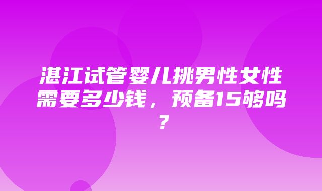 湛江试管婴儿挑男性女性需要多少钱，预备15够吗？