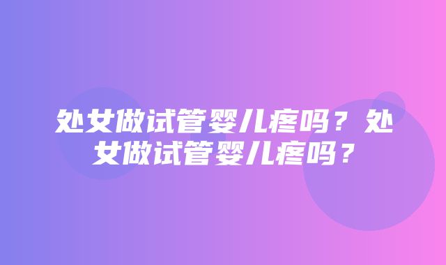 处女做试管婴儿疼吗？处女做试管婴儿疼吗？