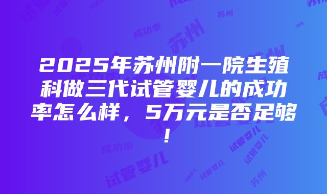 2025年苏州附一院生殖科做三代试管婴儿的成功率怎么样，5万元是否足够！