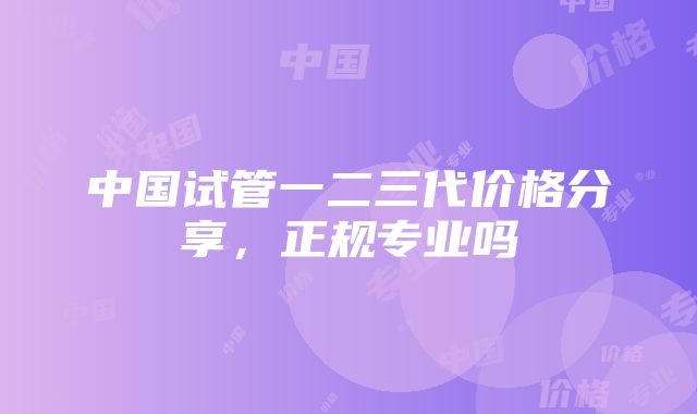 中国试管一二三代价格分享，正规专业吗