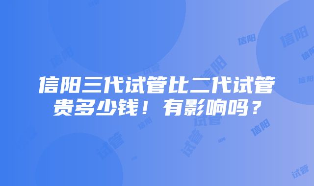 信阳三代试管比二代试管贵多少钱！有影响吗？