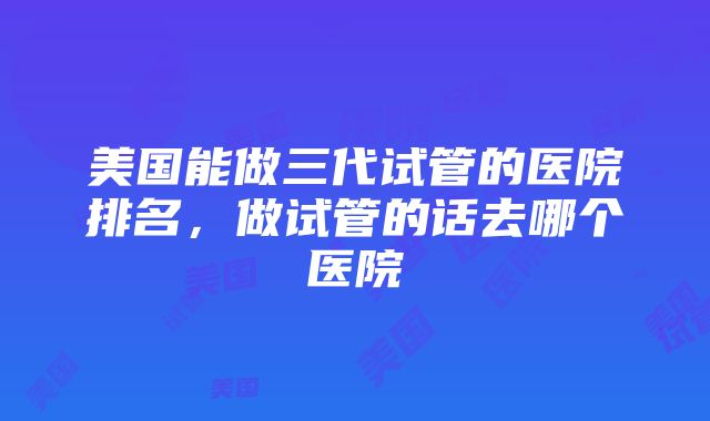 美国能做三代试管的医院排名，做试管的话去哪个医院