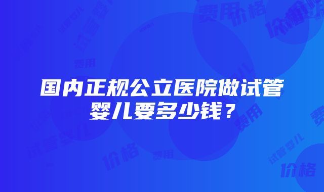 国内正规公立医院做试管婴儿要多少钱？