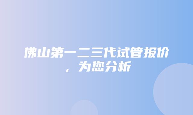 佛山第一二三代试管报价，为您分析