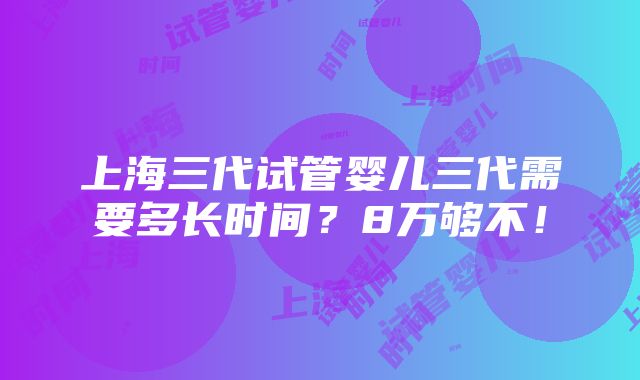 上海三代试管婴儿三代需要多长时间？8万够不！