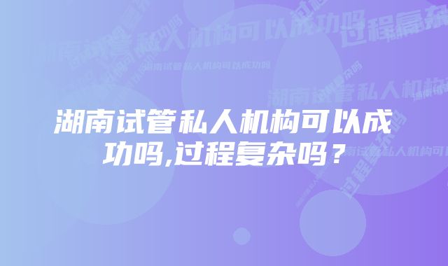 湖南试管私人机构可以成功吗,过程复杂吗？