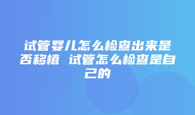 试管婴儿怎么检查出来是否移植 试管怎么检查是自己的