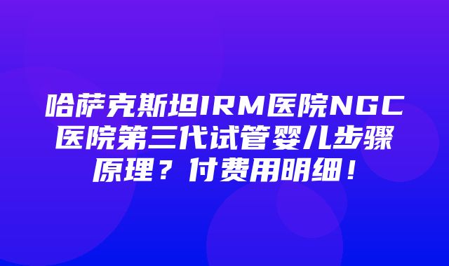 哈萨克斯坦IRM医院NGC医院第三代试管婴儿步骤原理？付费用明细！