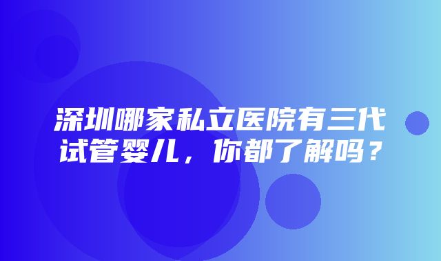 深圳哪家私立医院有三代试管婴儿，你都了解吗？