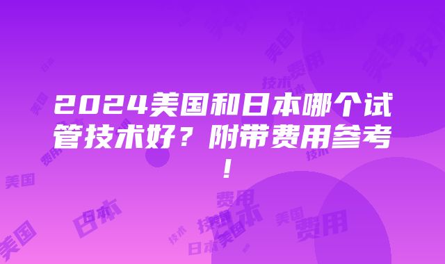 2024美国和日本哪个试管技术好？附带费用参考！