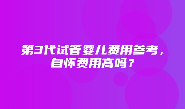 第3代试管婴儿费用参考，自怀费用高吗？