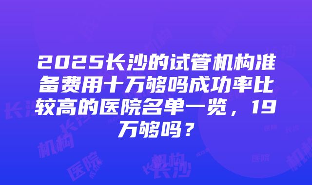 2025长沙的试管机构准备费用十万够吗成功率比较高的医院名单一览，19万够吗？