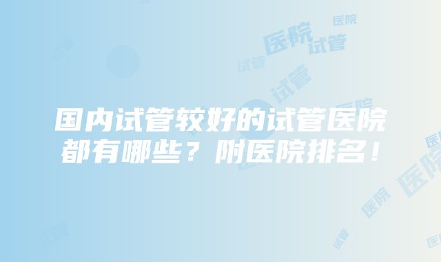 国内试管较好的试管医院都有哪些？附医院排名！