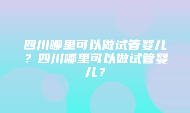 四川哪里可以做试管婴儿？四川哪里可以做试管婴儿？