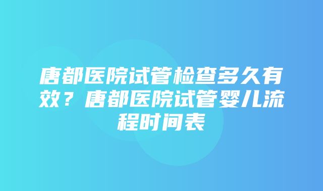 唐都医院试管检查多久有效？唐都医院试管婴儿流程时间表