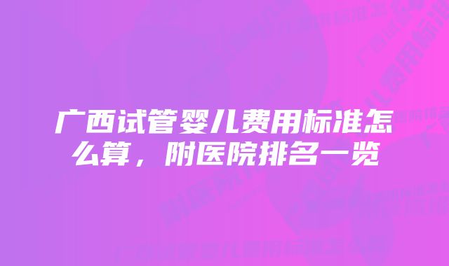 广西试管婴儿费用标准怎么算，附医院排名一览