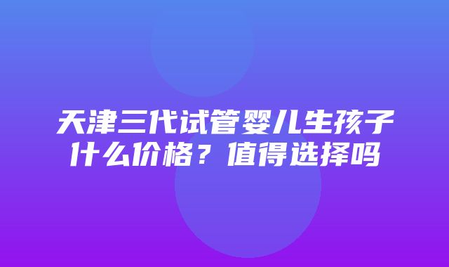 天津三代试管婴儿生孩子什么价格？值得选择吗