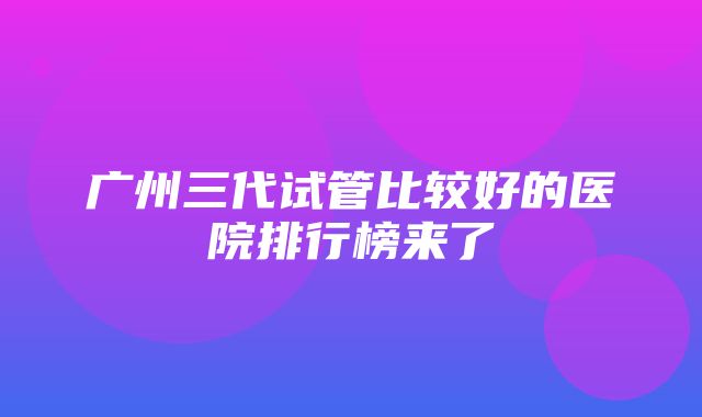 广州三代试管比较好的医院排行榜来了