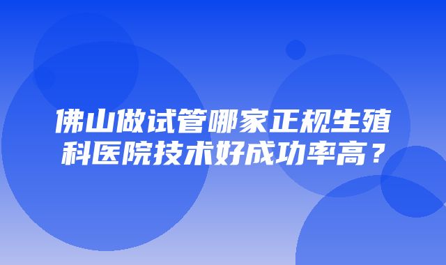 佛山做试管哪家正规生殖科医院技术好成功率高？