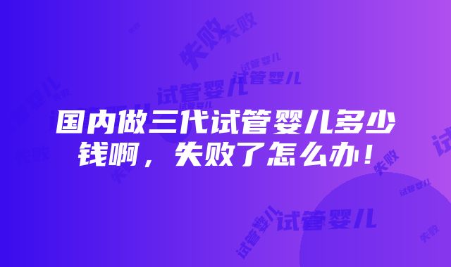 国内做三代试管婴儿多少钱啊，失败了怎么办！