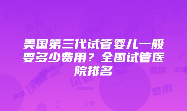 美国第三代试管婴儿一般要多少费用？全国试管医院排名