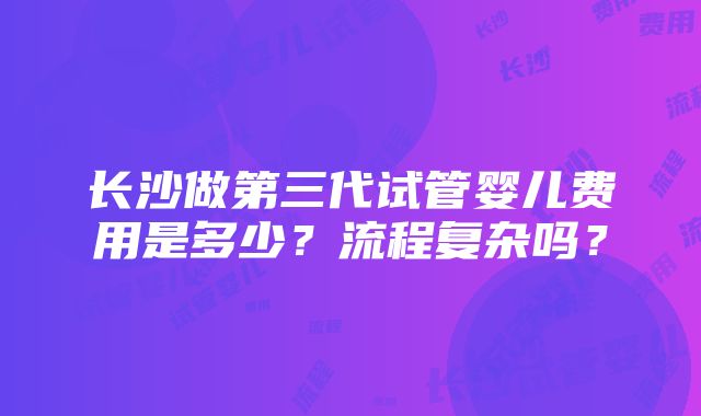 长沙做第三代试管婴儿费用是多少？流程复杂吗？