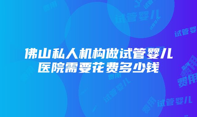 佛山私人机构做试管婴儿医院需要花费多少钱