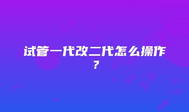 试管一代改二代怎么操作？