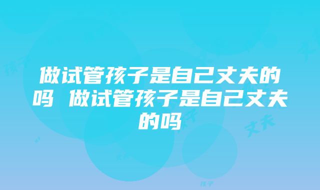 做试管孩子是自己丈夫的吗 做试管孩子是自己丈夫的吗