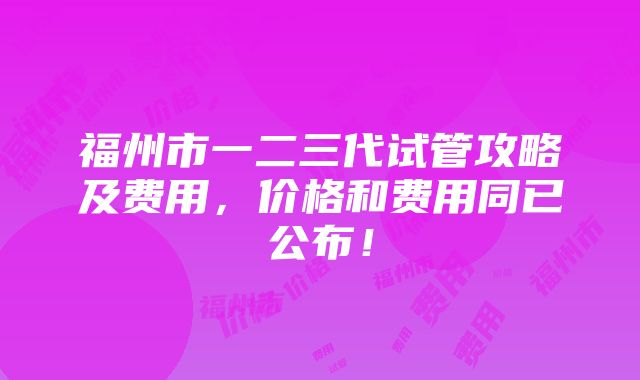 福州市一二三代试管攻略及费用，价格和费用同已公布！