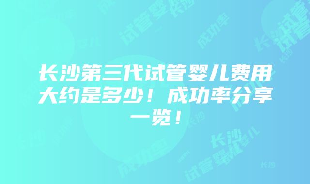 长沙第三代试管婴儿费用大约是多少！成功率分享一览！