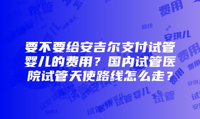 要不要给安吉尔支付试管婴儿的费用？国内试管医院试管天使路线怎么走？