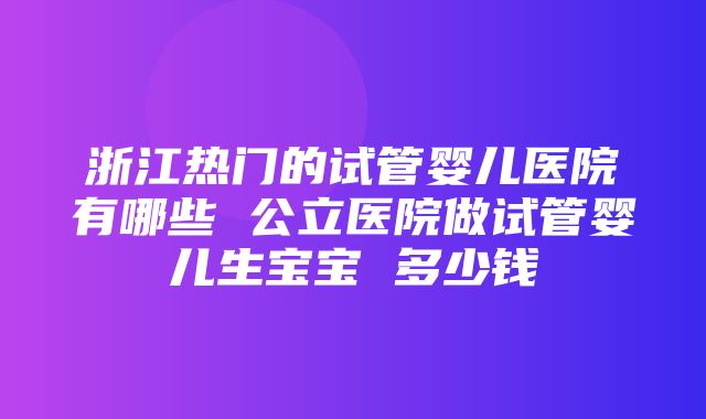 浙江热门的试管婴儿医院有哪些 公立医院做试管婴儿生宝宝 多少钱