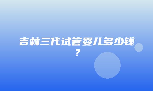 吉林三代试管婴儿多少钱？