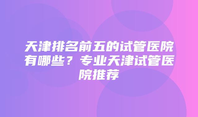 天津排名前五的试管医院有哪些？专业天津试管医院推荐