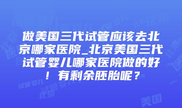 做美国三代试管应该去北京哪家医院_北京美国三代试管婴儿哪家医院做的好！有剩余胚胎呢？