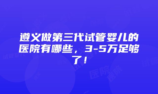 遵义做第三代试管婴儿的医院有哪些，3-5万足够了！