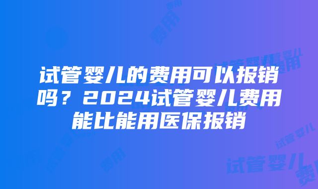 试管婴儿的费用可以报销吗？2024试管婴儿费用能比能用医保报销